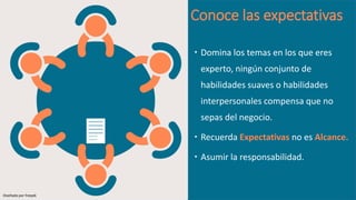 Conoce las expectativas
 Domina los temas en los que eres
experto, ningún conjunto de
habilidades suaves o habilidades
interpersonales compensa que no
sepas del negocio.
 Recuerda Expectativas no es Alcance.
 Asumir la responsabilidad.
Diseñado por freepik
 