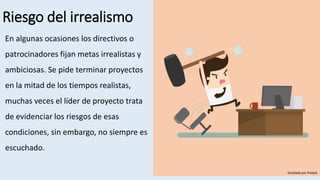 Riesgo del irrealismo
En algunas ocasiones los directivos o
patrocinadores fijan metas irrealistas y
ambiciosas. Se pide terminar proyectos
en la mitad de los tiempos realistas,
muchas veces el líder de proyecto trata
de evidenciar los riesgos de esas
condiciones, sin embargo, no siempre es
escuchado.
Diseñado por freepik
 