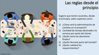 Las reglas desde el
principio
Diseñado por freepik
Sugiero que tomen acuerdos, desde
el principio, sobre aspectos como:
1) ¿Cómo será la administración de
cambios en el proyecto?
2) Cantidad de tiempo destinado a la
semana por parte del cliente
3) ¿Quién toma las decisiones
finales?
4) ¿Quién formará parte del Comité?
5) ¿Quién validará los
requerimientos?
 