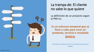 La trampa de: El cliente
no sabe lo que quiere
La definición de un proyecto según
el PMI es:
Es un esfuerzo temporal que se
lleva a cabo para crear un
producto, servicio o resultado
único.
De hecho en parte por eso te contrata, para que lo
ayudes.
Diseñado por freepik
 