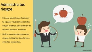 Administra tus
riesgos
 Primero identifícalos, hazlo con
tu equipo, visualicen no solo los
riesgos internos, sino también de
factores externos a ustedes.
 Define una respuesta para esos
riesgos (mitigarlos, transferirlos,
evitarlos, aceptarlos).
Diseñado por freepik
 