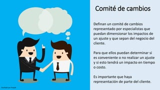 Comité de cambios
Definan un comité de cambios
representado por especialistas que
puedan dimensionar los impactos de
un ajuste y que sepan del negocio del
cliente.
Para que ellos puedan determinar si
es conveniente o no realizar un ajuste
y si esto tendrá un impacto en tiempo
o costo.
Es importante que haya
representación de parte del cliente.
Diseñado por freepik
 