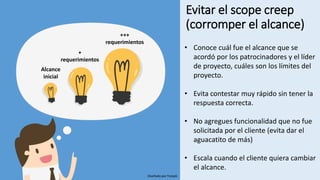 Evitar el scope creep
(corromper el alcance)
Alcance
inicial
+
requerimientos
+++
requerimientos
• Conoce cuál fue el alcance que se
acordó por los patrocinadores y el líder
de proyecto, cuáles son los límites del
proyecto.
• Evita contestar muy rápido sin tener la
respuesta correcta.
• No agregues funcionalidad que no fue
solicitada por el cliente (evita dar el
aguacatito de más)
• Escala cuando el cliente quiera cambiar
el alcance.
Diseñado por freepik
 