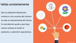Valida constantemente
Que la validación idealmente
involucre a los usuarios del sistema
no solo al representante del cliente,
lo cual además ayuda a que haya
menos rechazo al recibir el
producto y a planchar expectativas.
Diseñado por freepik
 