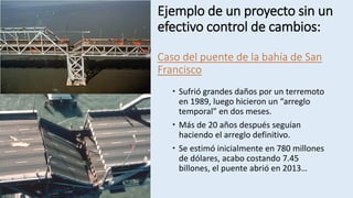 Ejemplo de un proyecto sin un
efectivo control de cambios:
Caso del puente de la bahía de San
Francisco
 Sufrió grandes daños por un terremoto
en 1989, luego hicieron un “arreglo
temporal” en dos meses.
 Más de 20 años después seguían
haciendo el arreglo definitivo.
 Se estimó inicialmente en 780 millones
de dólares, acabo costando 7.45
billones, el puente abrió en 2013…
 