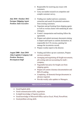  Responsible for resolving any issues with
customers;
 Carry out market research on competitor and
compile customer survey.
July 2010 - October 2012
Europac Shipping Agent
Position: Sales Executive
 Finding new market and new customers;
extraction and search for potential customers
from existing customers;
 Negotiate and get booking from shipping agents
as well as oversea clients with marketing & sales
strategies;
 Control transportation and trucking follow the
agreement;
 Prepare and submit necessary document relating
to Import and Export as customs declaration, be
responsible for C/O, invoice, packing list
manage the inventories record;
 Prepare weekly report to the director.
August 2008 - June 2010
Atlas Logistics Company Ltd
Position: Business
Development Staff
 Finding and follow up new customers, Prepare
services contracts;
 Arranging and negotiating all freight movements,
job costing and cost accounting for multi –
company;
 Negotiable best price for freight cost from
shipping agents;
 Prepare all custom clearance documentation and
Bill of Loading;
 Completing all domestic/foreign documents in
advance required;
 Provide weekly sales updates to Managers.
 Good English skills
 Good communication skills, negotiation
 In-depth knowledge of logistics policies.
 Good knowledge of Microsoft Office such as Excel, Word, PowerPoint.
 Good problem solving skills
SKILLS & KNOWLEDGE
 