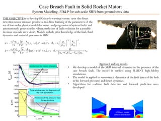 HF Fluent model
velocity distribution
Case Breach Fault in Solid Rocket Motor:
System Modeling, FD&P for sub-scale SRB from ground tests data
THE OBJECTIVE is to develop SRM early warning system: uses the direct
detection sensor data and provides a real-time learning of the parameters of the
set of low-order physics models for onset and progression of system faults and
autonomously generates the robust prediction of fault evolution for a possible
decision on a safe crew abort. Models include prior knowledge of thermal, fluid
dynamics and material processes in SRM.
Approach and key results
• We develop a model of the SRM internal dynamics in the presence of the
case breach fault. The model is verified using FLUENT high-fidelity
simulations.
• The model is applied to reconstruct dynamics of the fault (area of the hole
in the forward pressure) and thrust dynamics.
• Algorithms for realtime fault detection and forward prediction were
developed0 2 4 6 8 10
-400
0
400
800
1200
1600
t, sec
F
total
,lbf
measured
filtered measurements
nozzle thrust
breach thrust
total
0 2 4 6 8 10
0
200
400
600
800
1000
1200
t, sec
p,psi
RECONSTRUCTED THRUST DYNAMICS
Time window used for diagnostics of
the fault parameters
Prediction of the pressure 8 sec
forward in time
( )
( ) ( )
1
0 0
1 1
max 0
0
2 2
0
( ), ,
( ), ,
net b Nt
p Nt m
Nt
net b c
p h b
m m mel m m
c A A p Rp
p a t R v
Va V p R
c A A Qp
p p p p a t R v
Va V q C T T
β β
ρ ρ ρ ρ ξ
ρ
γ
γρ ξ
ρ ρ
− −
   Γ
=− + − + =   
   
Γ
=− + − + = +
+ −  


 
