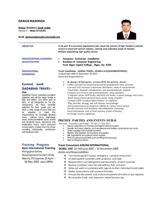 DARIUS MADONZA
Status: Residence Saudi arabia
Mobile #: +966572744391
Email: dariusmadonza@rocketmail.com
OBJECTIVE To be part of a successful organization who values the practice of high standard customer
service in travel and tourism industry, catering each individual needs of clientele
Without jeopardizing high quality service.
PROFESSEIONAL/ACADEMIC
QUALIFICATION
 Computer Technician Installation
 Bachelor of Computer Engineering
From Iligan Capitol College , Iligan city 9200
PROFESSIONAL
EXPERIENCE
Current work
DADABHAI TRAVEL-
KSA
Dadabhai Travel maintains excellent
relations with all the major hotels in
KSA and airline any other part of
GCC, in all categories as for the
restaurants, we have carefully
selected the best guide you, we
offer a wide range of tours that can
be adapted to meet the
requirements for example classical
tours, cultural tours, pilgrimage
tours, works committee tours, school
and students tours, adventure and
exploration tours, tours centered
around sport, cruises tours for those
traveling individually, conference
and business trips.
Training Program
Basic International Ticketing
Philippine Airline
DevelopmentCenter( IATA)
Manila,Philippines25 April –
18 May 2001- pass (80%)
Travel Coordinator -ALWASL TRAVEL (DUBAIU.A.E)(DADABHAITRAVEL)
13 December 2009 to September 09 2013
Duties And Responsibilities
 In charges of Emergency services (ETS-for priority client )
 Collect payment for transportation and accommodations from customer.
Converse with customer to determine destination, mode of transportation,
Travel dates, financial considerations, and accommodations required.
Computecost of travel and accommodations, using calculator,
Computer, carrier tariff books, and hotel rate books, or quote package tour's costs.
Book transportation and hotel reservations, using computer
Terminal GDS (Amadeus/Sabre/Galileo) or telephone.
Plan, describe, arrange, and sell itinerary tour packages
And promotionaltravel incentives offered by various travel carriers.
Provide customer with brochures and publications containing
travel information, such as local customs, points of interest,
Or foreign country regulations.
PREMIX PARTIES AND EVENTS DUBAI
Part time Thursdays and Friday – 05 Jan-11- July 2013
 Serve customers in a friendly and helpful manner/w aters
 Handle and move objects, such as glasses and bottles, using hands and arms.
 Order supplies from outside vendors.
 Monitor and maintain an inventory of supplies.
 Mix ingredients according to drink recipes.
 Perform physicalactivities such as lifting and stooping.
 Sell or influence others
Travel Consultant-AIRLINKINTERNATIONAL
DUBAI, UAE 22 February 2005 – 10 November2009
Duties and Responsibilities
 I am handling24/7 lap top emergency called priority client.
 all dealingwith customers with problems and need
 Responsiblein validatingthetravel documents of each costumer
 Receive customer inquiries and address their concerns
 Helps out walk-in customers with regards to their individual travel needs
 Makes reservations and issuanceof tickets.
 Process the documents and airfarecalculationsof clients as per requests
 Re-issuethe ticket and electronic refund processing
 