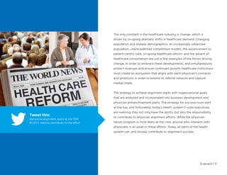 Evariant | 11
The only constant in the healthcare industry is change, which is
driven by on-going dramatic shifts in healthcare demand. Changing
population and disease demographics, an increasingly urbanized
population, unprecedented competition models, the advancement to
patient-centric care, on-going healthcare reform, and the advent of
healthcare consumerism are just a few examples of the forces driving
change. In order to embrace these developments, and simultaneously
protect revenues and ensure continued growth, healthcare institutions
must create an ecosystem that aligns with each physician’s concerns
and ambitions in order to extend its referral network and capture
market share.
The strategy to achieve alignment starts with organizational goals
that are analyzed and incorporated into business development and
physician enfranchisement plans. The strategy for success must start
at the top, and fortunately, today’s health system C-suite executives
are realizing they not only have the ability, but also the responsibility
to contribute to physician alignment efforts. While the physician
liaison program is most likely at the core, anyone who interacts with
physicians is an asset in these efforts. Today, all parts of the health
system can, and should, contribute to alignment success.
Tweet this:
#physicianalignment starts at the TOP.
#CXO’s need to contribute to the effort
 