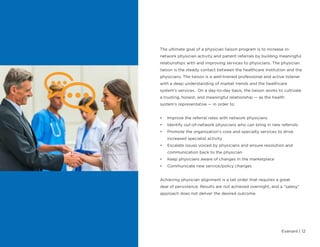 Evariant | 12
The ultimate goal of a physician liaison program is to increase in-
network physician activity and patient referrals by building meaningful
relationships with and improving services to physicians. The physician
liaison is the steady contact between the healthcare institution and the
physicians. The liaison is a well-trained professional and active listener
with a deep understanding of market trends and the healthcare
system’s services. On a day-to-day basis, the liaison works to cultivate
a trusting, honest, and meaningful relationship — as the health
system’s representative — in order to:
•	 Improve the referral rates with network physicians
•	 Identify out-of-network physicians who can bring in new referrals
•	 Promote the organization’s core and specialty services to drive
increased specialist activity
•	 Escalate issues voiced by physicians and ensure resolution and
communication back to the physician
•	 Keep physicians aware of changes in the marketplace
•	 Communicate new service/policy changes
Achieving physician alignment is a tall order that requires a great
deal of persistence. Results are not achieved overnight, and a “salesy”
approach does not deliver the desired outcome.
 