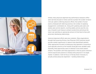 Evariant | 14
Initially, many physician alignment key performance indicators (KPIs)
were narrowly focused on what could be counted: the number of liaison
visits per week to referring physician offices, the number of social
events scheduled with referring practices, the number of speaking
engagements coordinated, etc. Along with updating sales plans and
weekly sales activity reports, counting weekly activity was the only
way a hospital could measure outreach productivity and ensure the
liaison was spending an appropriate amount of time face-to-face with
physicians developing relationships.
Historical alignment efforts were also simplistic. Many organizations
thought that acquiring Primary Care Physician (PCP) practices would
provide a better opportunity to capture more downstream patients.
Other approaches focused on employing a key specialist or acquiring a
multi-specialty practice so the hospital would get more valuable cases.
Generally, these approaches were an attempt to lock down patient
streams. The problem with these approaches is that any given institution
cannot acquire every practice or employ every physician in its target
market. In addition, it did not focus on the key factor necessary to
actually achieve physician alignment — building relationships.
13
3
8
 