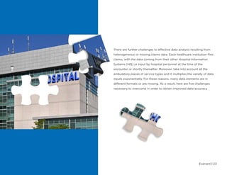 Evariant | 23
There are further challenges to effective data analysis resulting from
heterogeneous or missing claims data. Each healthcare institution files
claims, with the data coming from their other Hospital Information
Systems (HIS) or input by hospital personnel at the time of the
encounter or shortly thereafter. Moreover, take into account all the
ambulatory places of service types and it multiplies the variety of data
inputs exponentially. For these reasons, many data elements are in
different formats or are missing. As a result, here are five challenges
necessary to overcome in order to obtain improved data accuracy.
 