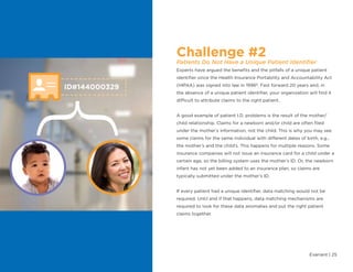 Evariant | 25
Challenge #2
Patients Do Not Have a Unique Patient Identifier
Experts have argued the benefits and the pitfalls of a unique patient
identifier since the Health Insurance Portability and Accountability Act
(HIPAA) was signed into law in 19966
. Fast forward 20 years and, in
the absence of a unique patient identifier, your organization will find it
difficult to attribute claims to the right patient.
A good example of patient I.D. problems is the result of the mother/
child relationship. Claims for a newborn and/or child are often filed
under the mother’s information, not the child. This is why you may see
some claims for the same individual with different dates of birth, e.g.,
the mother’s and the child’s. This happens for multiple reasons. Some
insurance companies will not issue an insurance card for a child under a
certain age, so the billing system uses the mother’s ID. Or, the newborn
infant has not yet been added to an insurance plan, so claims are
typically submitted under the mother’s ID.
If every patient had a unique identifier, data matching would not be
required. Until and if that happens, data matching mechanisms are
required to look for these data anomalies and put the right patient
claims together.
ID#144000329
{
 