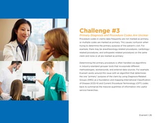 Evariant | 26
Challenge #3
Primary Diagnosis and Procedure Codes Are Unclear
Procedure codes in claims data frequently are not marked as primary,
or multiple codes are marked as primary. This causes confusion when
trying to determine the primary purpose of the patient’s visit. For
example, there may be anesthesiology-related procedures, cardiology-
related procedures, and orthopedic-related procedures on the same
claim and none or all are marked as primary.
Determining the primary procedure is often handled via algorithms
in industry-standard grouper tools that incorporate different
methodologies, workarounds, and external data sources. For example,
Evariant works around this issue with an algorithm that determines
the one “primary” purpose of the claim by using Diagnosis-Related
Groups (DRG) as a foundation and mapping International Classification
of Disease (ICD)-10 and Current Procedural Terminology (CPT) codes
back to summarize the massive quantities of information into useful
service hierarchies.
 