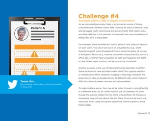 Evariant | 27
Challenge #4
Available Claims Data is Highly Inconsistent
As we discussed previously, there is no universal source of timely,
comprehensive, detailed claims data covering all place of service types
and all payers (both commercial and government). With claims data,
any data field that is not required for payment has a low probability of
being filled in or is inaccurate.
For example, there are fields for “site of service” and “place of service”
on each claim. The site of service is an actual facility (e.g., Smith
General Hospital, Jones Outpatient Clinic), where the place of service
is the type of facility (e.g., hospital, outpatient surgical facility, doctor’s
office, etc.). Neither field is required, so both are frequently left blank
or, due to less payer scrutiny, can be incorrectly completed.
Another example is the use of National Provider Identifier 2s (NPI 2).
Some locations of care are billed under a NPI 2 for a group practice
or master billing NPI 2 related to imaging or radiology. However, the
physicians or labs are located across 15 different sites, which makes it
difficult to identify where care was actually rendered.
To make matters worse, they may all be billed through a central facility
in a different state. So, Dr. Smith may bill out of Charlotte, NC even
though the patient walked into his office in Greenfield, VA. Insurance
companies may not care about site and place of service as much but,
obviously, when using the data to determine referral patterns, these
fields matter.
Patient A
Tweet this:
Big challenge: claims data is often inconsistent
or inaccurate
 