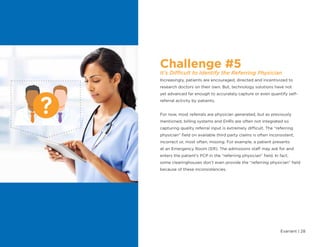 Evariant | 28
Challenge #5
It’s Difficult to Identify the Referring Physician
Increasingly, patients are encouraged, directed and incentivized to
research doctors on their own. But, technology solutions have not
yet advanced far enough to accurately capture or even quantify self-
referral activity by patients.
For now, most referrals are physician generated, but as previously
mentioned, billing systems and EHRs are often not integrated so
capturing quality referral input is extremely difficult. The “referring
physician” field on available third party claims is often inconsistent,
incorrect or, most often, missing. For example, a patient presents
at an Emergency Room (ER). The admissions staff may ask for and
enters the patient’s PCP in the “referring physician” field. In fact,
some clearinghouses don’t even provide the “referring physician” field
because of these inconsistencies.
 