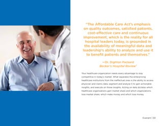 Evariant | 30
“The Affordable Care Act’s emphasis
on quality outcomes, satisfied patients,
cost-effective care and continuous
improvement, which is the reality for all
hospital leaders today, is grounded in
the availability of meaningful data and
leadership’s ability to analyze and use it
to benefit patients and themselves.”
—Dr. Dighton Packard
Becker’s Hospital Review7
Your healthcare organization needs every advantage to stay
competitive in today’s market. What separates the enterprising
healthcare institutions from the ineffectual ones is the ability to access
physician and claims data, segment and analyze it to gain actionable
insights, and execute on those insights. Acting on data dictates which
healthcare organizations gain market share and which organizations
lose market share, which make money and which lose money.
 
