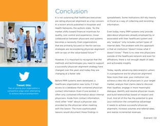 Evariant | 32
Conclusion
It is not surprising that healthcare executives
are rating physician alignment as a top concern.
In a recent article published in Hospitals and
Health Networks, the authors state, “As the
market shifts toward financial incentives for
quality, cost control and experience, closer
collaboration between physicians and systems
becomes a necessity. Even organizations
that are primarily focused on fee-for-service
strategies are reconsidering physician alignment
with an eye on the value-based future.8
”
However, it is important to recognize that the
methods and technologies you need to support
a successful physician alignment strategy have
changed over the years and today they are
changing at a faster rate.
Before PRM systems were developed, a
healthcare organization was lucky if it had
access to a database that contained physician
contact information. Even if one existed, it
often only contained information about internal
physicians. Aside from contact information,
most other “intel” about a physician was
provided by the physician when meeting
with the liaison. The more sophisticated
liaisons would document these findings in
spreadsheets. Some institutions still rely heavily
on Excel as a way of collecting and recording
information.
Even today, many PRM systems only provide
data about physicians already employed by or
associated with their healthcare system and
any “analysis” only includes certain types of
internal data. The problem with this approach
is that an institution “doesn’t know what it
doesn’t know.” There is no view into physicians
outside of the healthcare network and even for
affiliations, there is not enough depth of data
and actionable insights.
Today, rapidly advancing data analytics ushers
in a progressive era for physician alignment.
Now more than ever, your institution can
achieve a view into all physicians in your target
market, analyze their claims data to discover
their loyalties, engage in more meaningful
dialogue, identify and resolve physician issues,
and build relationships based on respect and
trust. And all of this has the potential to give
your institution the competitive advantage
it needs to achieve successful physician
alignment, increase volumes and referral rates,
and realize incremental revenues.
Tweet this:
Tips on giving your organization a
competitive edge when attempting
to achieve #physicianalignment
 