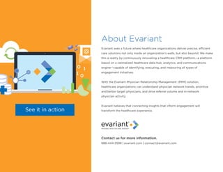 About Evariant
Evariant sees a future where healthcare organizations deliver precise, efficient
care solutions not only inside an organization’s walls, but also beyond. We make
this a reality by continuously innovating a healthcare CRM platform—a platform
based on a centralized healthcare data hub, analytics, and communications
engine—capable of identifying, executing, and measuring all types of
engagement initiatives.
With the Evariant Physician Relationship Management (PRM) solution,
healthcare organizations can understand physician network trends, prioritize
and better target physicians, and drive referral volume and in-network
physician activity.
Evariant believes that connecting insights that inform engagement will
transform the healthcare experience.See it in action
Contact us for more information.
888-444-3598 | evariant.com | connect@evariant.com
 