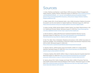 Sources
1. Collier, Matthew and Basham, Leslie Meyer, (2015) Accenture: Patient Engagement:
Happy Patients, Healthy Margins. Retrieved August 31, 2016 from https://www.accenture.
com/t20151003T033201__w__/us-en/_acnmedia/Accenture/Conversion-Assets/
DotCom/Documents/Global/PDF/Industries_17/Accenture-Happy-Patients-Healthy-
Margins.pdf#zoom=50
2. Safavi, Kaveh, MD, JD and Sarasohn-Kahn, Jane, (2016) Accenture: Platform Economy,
Ecosystems are the new bedrock of digital healthcare. Retrieved August 31, 2016 from
https://www.accenture.com/us-en/insight-platform-economy-digital-health
3. Gupta, Anurag, (2016) Gartner Report: Market Trends: Four Major Opportunities in the
U.S. Healthcare Provider Market. Retrieved August 31, 2016 from https://www.gartner.
com/doc/3283533/market-trends-major-opportunities-healthcare
4. Merritt Hawkins, (2016) 2016 Physician Inpatient/Outpatient Revenue Survey.
Retrieved August 31, 2016 from http://www.merritthawkins.com/uploadedFiles/
MerrittHawkins/Surveys/Merritt_Hawkins-2016_RevSurvey.pdf
5. Dall, Tim; West, Terry; Chakrabart, Ritashree and Iacobucci, Will, (2015) Association of
American Colleges: The Complexities of Physician Supply and Demand: Projections from
2013 to 2025. Retrieved August 31, 2016 from
https://www.aamc.org/download/426242/data/ihsreportdownload.pdf
6. Skerrett, Patrick, (2016) Experts argue the benefits, pitfalls of a unique patient
identifier. Retrieved August 31, 2016 from https://www.statnews.com/2016/01/28/
experts-argue-unique-patient-identifier/
7. Packard, Dighton, MD, FACEP, (2016) 5 Ways to improve physician hospital alignment.
Retrieved August 31, 2016 from http://www.beckershospitalreview.com/hospital-
physician-relationships/5-ways-to-improve-physician-hospital-alignment.html
8. Hamory, Bruce M.D.; Smith, Graegar and Singh, Rohit, (2016) 5 Practices That Can
Help Health Systems Build Improved Relations With Doctors. Retrieved August 31, 2016
from http://www.hhnmag.com/articles/7186-practices-that-can-help-health-sytems-
build-improved-relations-with-doctors
 
