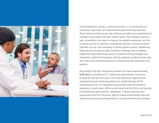 Evariant | 6
As the healthcare industry continues to evolve, it is critical that your
executives, physicians, and administrative personnel stay informed
about industry trends so you can continuously adjust your organization’s
strategy to anticipate and meet market needs. The changing nature of
your competition, the quest to improve the patient experience, and the
on-going journey to optimize conventional and new, innovative patient
channels are just a few examples of recent dynamic trends. Addressing
these trends and tackling other business challenges are compelling
healthcare organizations like yours to revamp existing strategies and
implement modern technologies with the objective to garner more data
and make more informed decisions to enfranchise both physicians and
patients.
According to Gartner, healthcare providers will spend approximately
$108 billion on healthcare IT in 2016, with expenditures continuing
to grow for the next five years3
. For most healthcare organizations,
implementing and maintaining Electronic Health Records (EHR)
and staying current on regulatory requirements have dominated IT
spending in recent years. While we all hoped that the EHR could provide
comprehensive data analytics capabilities, it doesn’t provide your
organization with the necessary data to enable and facilitate physician
alignment analysis and management to increase referrals and revenues.
 