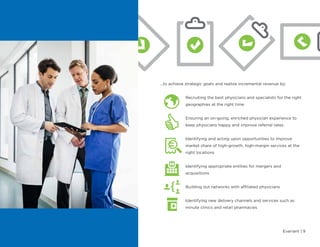 Evariant | 9
...to achieve strategic goals and realize incremental revenue by:
Recruiting the best physicians and specialists for the right
geographies at the right time
Ensuring an on-going, enriched physician experience to
keep physicians happy and improve referral rates
Identifying and acting upon opportunities to improve
market share of high-growth, high-margin services at the
right locations
Identifying appropriate entities for mergers and
acquisitions
Building out networks with affiliated physicians
Identifying new delivery channels and services such as
minute clinics and retail pharmacies
 