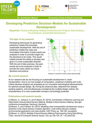 Developing Predictive Decision Models for Sustainable
Development
The topic of my research
Developing techniques for generating
predictive models that promotes
sustainable development. With the aid of
predictive models the noisy and
incomplete information of past events are
analyzed in order to provide insight into
the decisions to be made. This would
indeed provide the ability to develop and
grow in a more sustainable direction.
With the aid of data sciences, the past
events are to be analyzed in order to
provide the vision about our future
decisions and actions.
My current research
At our research lab we are focusing on sustainable development in urban
transportation. Due to our low budget of computation, predictive modeling and multi-
criteria decision-analysis are proposed as our innovative technological advancements
for optimal concept design. By mining the empirical data, obtained from already
existing systems, and simultaneously considering the multiple design criteria, the
characteristics of a more sustainable concept is accordingly predicted.
Publications and research results
[1] Mosavi, A., Varkonyi, A. and Fullsack, M. (2015). Combination of Machine Learning and
Optimization forAutomated Decision-Making, Multiple Criteria Decision Making, Springer
conference proceedings, Hamburg, Germany.
[2] Mosavi, A. and Fullsack, M. (2015). Modeling urban transportation development using a
predictive multi-criteria decision analysis algorithm, multi-criteria decision analysis:
environmental applications and case studies. CRC Press, pp. 168-180. (accepted)
[3] Mosavi, A. (2010). Multiple Criteria Decision-Making Preprocessing Using Data Mining
Tools. Journal of Computer Science Issues, 7(2). pp.126-134. (IF: 1.8) (cited 28)
Keywords: Predictive Modeling, Multiple Criteria Decision Analysis, Data Analytics,
Visual Analysis, Sustainable Development
Dr. Amirhosein Mosavi University of Graz & Obuda University
2015
Sample of a predictive model visually implemented[1]
 