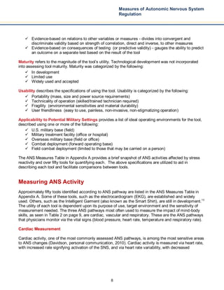 8
Measures of Autonomic Nervous System
Regulation
 Evidence-based on relations to other variables or measures - divides into convergent and
discriminate validity based on strength of correlation, direct and inverse, to other measures
 Evidence-based on consequences of testing (or predictive validity) - gauges the ability to predict
an outcome on a separate test based on the result of the tool
Maturity refers to the magnitude of the tool’s utility. Technological development was not incorporated
into assessing tool maturity. Maturity was categorized by the following:
 In development
 Limited use
 Widely used and accepted
Usability describes the specifications of using the tool. Usability is categorized by the following:
 Portability (mass, size and power source requirements)
 Technicality of operation (skilled/trained technician required)
 Fragility (environmental sensitivities and material durability)
 User friendliness (easy to use, painless, non-invasive, non-stigmatizing operation)
Applicability to Potential Military Settings provides a list of ideal operating environments for the tool,
described using one or more of the following:
 U.S. military base (field)
 Military treatment facility (office or hospital)
 Overseas military base (field or office)
 Combat deployment (forward operating base)
 Field combat deployment (limited to those that may be carried on a person)
The ANS Measures Table in Appendix A provides a brief snapshot of ANS activities affected by stress
reactivity and over fifty tools for quantifying each. The above specifications are utilized to aid in
describing each tool and facilitate comparisons between tools.
Measuring ANS Activity
Approximately fifty tools identified according to ANS pathway are listed in the ANS Measures Table in
Appendix A. Some of these tools, such as the electrocardiogram (EKG), are established and widely
used. Others, such as the Intelligent Garment (also known as the Smart Shirt), are still in development.13
The utility of each tool is dependent upon its purpose of use, target environment and the sensitivity of
measurement needed. The three ANS pathways most often used to measure the impact of mind-body
skills, as seen in Table 2 on page 9, are cardiac, vascular and respiratory. These are the ANS pathways
that physicians monitor via the vital signs (blood pressure, heart rate, temperature and respiratory rate).
Cardiac Measurement
Cardiac activity, one of the most commonly assessed ANS pathways, is among the most sensitive areas
to ANS changes (Davidson, personal communication, 2010). Cardiac activity is measured via heart rate,
with increased rate signifying activation of the SNS, and via heart rate variability, with decreased
 