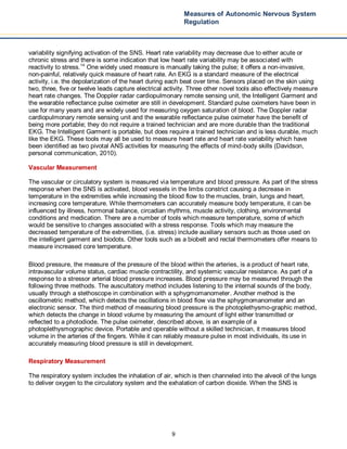 9
Measures of Autonomic Nervous System
Regulation
variability signifying activation of the SNS. Heart rate variability may decrease due to either acute or
chronic stress and there is some indication that low heart rate variability may be associated with
reactivity to stress.14
One widely used measure is manually taking the pulse; it offers a non-invasive,
non-painful, relatively quick measure of heart rate. An EKG is a standard measure of the electrical
activity, i.e. the depolarization of the heart during each beat over time. Sensors placed on the skin using
two, three, five or twelve leads capture electrical activity. Three other novel tools also effectively measure
heart rate changes. The Doppler radar cardiopulmonary remote sensing unit, the Intelligent Garment and
the wearable reflectance pulse oximeter are still in development. Standard pulse oximeters have been in
use for many years and are widely used for measuring oxygen saturation of blood. The Doppler radar
cardiopulmonary remote sensing unit and the wearable reflectance pulse oximeter have the benefit of
being more portable; they do not require a trained technician and are more durable than the traditional
EKG. The Intelligent Garment is portable, but does require a trained technician and is less durable, much
like the EKG. These tools may all be used to measure heart rate and heart rate variability which have
been identified as two pivotal ANS activities for measuring the effects of mind-body skills (Davidson,
personal communication, 2010).
Vascular Measurement
The vascular or circulatory system is measured via temperature and blood pressure. As part of the stress
response when the SNS is activated, blood vessels in the limbs constrict causing a decrease in
temperature in the extremities while increasing the blood flow to the muscles, brain, lungs and heart,
increasing core temperature. While thermometers can accurately measure body temperature, it can be
influenced by illness, hormonal balance, circadian rhythms, muscle activity, clothing, environmental
conditions and medication. There are a number of tools which measure temperature, some of which
would be sensitive to changes associated with a stress response. Tools which may measure the
decreased temperature of the extremities, (i.e. stress) include auxiliary sensors such as those used on
the intelligent garment and biodots. Other tools such as a biobelt and rectal thermometers offer means to
measure increased core temperature.
Blood pressure, the measure of the pressure of the blood within the arteries, is a product of heart rate,
intravascular volume status, cardiac muscle contractility, and systemic vascular resistance. As part of a
response to a stressor arterial blood pressure increases. Blood pressure may be measured through the
following three methods. The auscultatory method includes listening to the internal sounds of the body,
usually through a stethoscope in combination with a sphygmomanometer. Another method is the
oscillometric method, which detects the oscillations in blood flow via the sphygmomanometer and an
electronic sensor. The third method of measuring blood pressure is the photoplethysmo-graphic method,
which detects the change in blood volume by measuring the amount of light either transmitted or
reflected to a photodiode. The pulse oximeter, described above, is an example of a
photoplethysmographic device. Portable and operable without a skilled technician, it measures blood
volume in the arteries of the fingers. While it can reliably measure pulse in most individuals, its use in
accurately measuring blood pressure is still in development.
Respiratory Measurement
The respiratory system includes the inhalation of air, which is then channeled into the alveoli of the lungs
to deliver oxygen to the circulatory system and the exhalation of carbon dioxide. When the SNS is
 