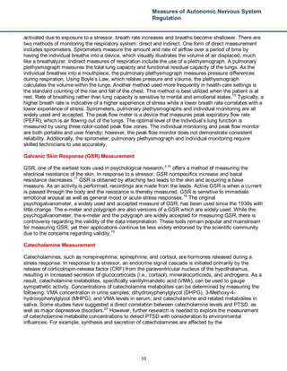10
Measures of Autonomic Nervous System
Regulation
activated due to exposure to a stressor, breath rate increases and breaths become shallower. There are
two methods of monitoring the respiratory system: direct and indirect. One form of direct measurement
includes spirometers. Spirometers measure the amount and rate of airflow over a period of time by
having the individual breathe into a device, which visually illustrates the volume of air displaced, much
like a breathalyzer. Indirect measures of respiration include the use of a plethysmograph. A pulmonary
plethysmograph measures the total lung capacity and functional residual capacity of the lungs. As the
individual breathes into a mouthpiece, the pulmonary plethysmograph measures pressure differences
during respiration. Using Boyle’s Law, which relates pressure and volume, the plethysmograph
calculates the volume within the lungs. Another method used more frequently in health care settings is
the standard counting of the rise and fall of the chest. This method is best utilized when the patient is at
rest. Rate of breathing rather than lung capacity is sensitive to mental and emotional states.15
Typically, a
higher breath rate is indicative of a higher experience of stress while a lower breath rate correlates with a
lower experience of stress. Spirometers, pulmonary plethysmographs and individual monitoring are all
widely used and accepted. The peak flow meter is a device that measures peak expiratory flow rate
(PEFR), which is air flowing out of the lungs. The optimal level of the individual’s lung function is
measured by using three color-coded peak flow zones. The individual monitoring and peak flow monitor
are both portable and user friendly; however, the peak flow monitor does not demonstrate consistent
reliability. Additionally, the spirometer, pulmonary plethysmograph and individual monitoring require
skilled technicians to use accurately.
Galvanic Skin Response (GSR) Measurement
GSR, one of the earliest tools used in psychological research,2,16
offers a method of measuring the
electrical resistance of the skin. In response to a stressor, GSR nonspecifics increase and basal
resistance decreases.17
GSR is obtained by attaching two leads to the skin and acquiring a base
measure. As an activity is performed, recordings are made from the leads. Active GSR is when a current
is passed through the body and the resistance is thereby measured. GSR is sensitive to immediate
emotional arousal as well as general mood or acute stress responses.18
The original
psychogalvanometer, a widely used and accepted measure of GSR, has been used since the 1930s with
little change. The e-meter and polygraph are also versions of a GSR which are widely used. While the
psychogalvanometer, the e-meter and the polygraph are widely accepted for measuring GSR, there is
controversy regarding the validity of the data interpretation. These tools remain popular and mainstream
for measuring GSR, yet their applications continue be less widely endorsed by the scientific community
due to the concerns regarding validity.19
Catecholamine Measurement
Catecholamines, such as norepinephrine, epinephrine, and cortisol, are hormones released during a
stress response. In response to a stressor, an endocrine signal cascade is initiated primarily by the
release of corticotropin-release factor (CRF) from the paraventricular nucleus of the hypothalamus,
resulting in increased secretion of glucocorticoids (i.e., cortisol), mineralocorticoids, and androgens. As a
result, catecholamine metabolites, specifically vanillylmandelic acid (VMA), can be used to gauge
sympathetic activity. Concentrations of catecholamine metabolites can be determined by measuring the
following: VMA concentration in urine samples; dihydroxyphenylglycol (DHPG), 3-Methoxy-4-
hydroxyphenylglycol (MHPG), and VMA levels in serum; and catecholamine and related metabolites in
saliva. Some studies have suggested a direct correlation between catecholamine levels and PTSD, as
well as major depressive disorders.20
However, further research is needed to explore the measurement
of catecholamine metabolite concentrations to detect PTSD with consideration to environmental
influences. For example, synthesis and secretion of catecholamines are affected by the
 