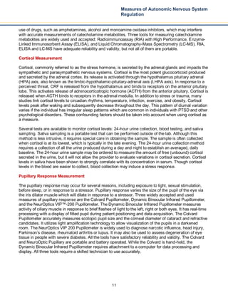 11
Measures of Autonomic Nervous System
Regulation
use of drugs, such as amphetamines, alcohol and monoamine oxidase inhibitors, which may interfere
with accurate measurements of catecholamine metabolites. Three tools for measuring catecholamine
metabolites are widely used and accepted: Radioimmunoassay (RIA) with High Performance, Enzyme-
Linked Immunosorbent Assay (ELISA), and Liquid Chromatography-Mass Spectrometry (LC-MS). RIA,
ELISA and LC-MS have adequate reliability and validity, but not all of them are portable.
Cortisol Measurement
Cortisol, commonly referred to as the stress hormone, is secreted by the adrenal glands and impacts the
sympathetic and parasympathetic nervous systems. Cortisol is the most potent glucocorticoid produced
and secreted by the adrenal cortex. Its release is activated through the hypothalamus pituitary adrenal
(HPA) axis, also known as the limbic-hypothalamic-pituitary-adrenal axis (LHPA axis). In response to a
perceived threat, CRF is released from the hypothalamus and binds to receptors on the anterior pituitary
lobe. This activates release of adrenocorticotropic hormone (ACTH) from the anterior pituitary. Cortisol is
released when ACTH binds to receptors in the adrenal medulla. In addition to stress or trauma, many
studies link cortisol levels to circadian rhythms, temperature, infection, exercise, and obesity. Cortisol
levels peak after waking and subsequently decrease throughout the day. This pattern of diurnal variation
varies if the individual has irregular sleep patterns which are common in individuals with PTSD and other
psychological disorders. These confounding factors should be taken into account when using cortisol as
a measure.
Several tests are available to monitor cortisol levels: 24-hour urine collection, blood testing, and saliva
sampling. Saliva sampling is a portable test that can be performed outside of the lab. Although this
method is less intrusive, it requires special care in obtaining the sample. The sample is often collected
when cortisol is at its lowest, which is typically in the late evening. The 24-hour urine collection method
requires a collection of all the urine produced during a day and night to establish an averaged, daily
baseline. The 24-hour urine sample may be ordered to measure the amount of free (unbound) cortisol
secreted in the urine, but it will not allow the provider to evaluate variations in cortisol secretion. Cortisol
levels in saliva have been shown to strongly correlate with its concentration in serum. Though cortisol
levels in the blood are easier to collect, blood collection may induce a stress response.
Pupillary Response Measurement
The pupillary response may occur for several reasons, including exposure to light, sexual stimulation,
before sleep, or in response to a stressor. Pupillary response varies the size of the pupil of the eye via
the iris dilator muscle which will dilate in response to a stressor. Three widely accepted and used
measures of pupillary response are the Colvard Pupillometer, Dynamic Binocular Infrared Pupillometer,
and the NeurOptics VIP™-200 Pupillometer. The Dynamic Binocular Infrared Pupillometer measures
activity of ciliary muscle in response to brief flashes of light to the left, right or both eyes. It has real-time
processing with a display of fitted pupil during patient positioning and data acquisition. The Colvard
Pupillometer accurately measures scotopic pupil size and the corneal diameter of cataract and refractive
candidates. It utilizes light amplification technology to allow visualization of the pupils in a darkened
room. The NeurOptics VIP 200 Pupillometer is widely used to diagnose narcotic influence, head injury,
Parkinson’s disease, rheumatoid arthritis or lupus. It may also be used to assess degeneration of eye
tissue in people with severe diabetes. All the tools have satisfactory reliability and validity. The Colvard
and NeuroOptic Pupillary are portable and battery operated. While the Colvard is hand-held, the
Dynamic Binocular Infrared Pupillometer requires attachment to a computer for data processing and
display. All three tools require a skilled technician to use accurately.
 