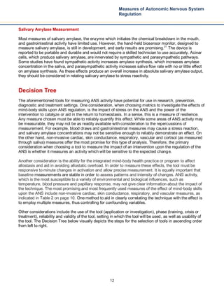 12
Measures of Autonomic Nervous System
Regulation
Salivary Amylase Measurement
Most measures of salivary amylase, the enzyme which initiates the chemical breakdown in the mouth,
and gastrointestinal activity have limited use. However, the hand-held biosensor monitor, designed to
measure salivary amylase, is still in development, and early results are promising.21
The device is
reported to be portable and durable and would not require a skilled technician to use accurately. Acinar
cells, which produce salivary amylase, are innervated by sympathetic and parasympathetic pathways.
Some studies have found sympathetic activity increases amylase synthesis, which increases amylase
concentration in the saliva, and parasympathetic activity increases saliva flow rate with no or little effect
on amylase synthesis. As these effects produce an overall increase in absolute salivary amylase output,
they should be considered in relating salivary amylase to stress reactivity.
Decision Tree
The aforementioned tools for measuring ANS activity have potential for use in research, prevention,
diagnostic and treatment settings. One consideration, when choosing metrics to investigate the effects of
mind-body skills upon ANS regulation, is the impact of stress on the ANS and the power of the
intervention to catalyze or aid in the return to homeostasis. In a sense, this is a measure of resilience.
Any measure chosen must be able to reliably quantify this effect. While some areas of ANS activity may
be measurable, they may not be as readily available with consideration to the repercussions of
measurement. For example, blood draws and gastrointestinal measures may cause a stress reaction,
and salivary amylase concentrations may not be sensitive enough to reliably demonstrate an effect. On
the other hand, non-invasive cardiac, skin conductance, respiratory, vascular and cortisol (as measured
through saliva) measures offer the most promise for this type of analysis. Therefore, the primary
consideration when choosing a tool to measure the impact of an intervention upon the regulation of the
ANS is whether it measures an activity which will be sensitive to the expected change.
Another consideration is the ability for the integrated mind-body health practice or program to affect
allostasis and aid in avoiding allostatic overload. In order to measure these effects, the tool must be
responsive to minute changes in activation and allow precise measurement. It is equally important that
baseline measurements are stable in order to assess patterns and intensity of changes. ANS activity,
which is the most susceptible to a variety of environmental and biological influences, such as
temperature, blood pressure and papillary response, may not give clear information about the impact of
the technique. The most promising and most frequently used measures of the effect of mind-body skills
upon the ANS include non-invasive cardiac, skin conductance, respiratory, and vascular measures, as
indicated in Table 2 on page 10. One method to aid in clearly correlating the technique with the effect is
to employ multiple measures, thus controlling for confounding variables.
Other considerations include the use of the tool (application or investigation), phase (training, crisis or
treatment), reliability and validity of the tool, setting in which the tool will be used, as well as usability of
the tool. The Decision Tree below visually depicts the steps for the selection of tools in ascending order
from left to right.
 