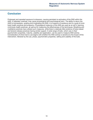 14
Measures of Autonomic Nervous System
Regulation
Conclusion
Prolonged and repeated exposure to stressors, causing persistent re-activation of the SNS within the
ANS, or allostatic overload, may cause physiological and psychological harm. The ability to return the
ANS to homeostasis, quieting and moderating the SNS, is a measure of resilience and is a goal of mind-
body health practices and programs. Physiological measures of the ANS are used as an aid in learning
mind-body health practices, as well as for measuring the effectiveness of the techniques. Breathing and
meditative practices have utilized such measures, while there is relatively little evidence of body-based
and tension-release practices having similar support. A wide range of tools, which vary in their
psychometric properties, maturity, usability and application, can be used to measure ANS activity.
Consideration of which tool to use begins with whether the ANS activity is sensitive to the impact of the
intervention, followed by the use, phase, psychometric properties, setting and usability of the tools.
 