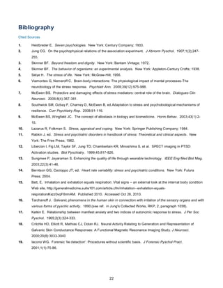 22
Bibliography
Cited Sources
1. Heidbreder E. Seven psychologies. New York: Century Company; 1933.
2. Jung CG. On the psychophysical relations of the association experiment. J Abnorm Pyschol. 1907;1(2);247-
255.
3. Skinner BF. Beyond freedom and dignity. New York: Bantam Vintage; 1972.
4. Skinner BF. The behavior of organisms: an experimental analysis. New York: Appleton-Century Crofts; 1938.
5. Selye H. The stress of life. New York: McGraw-Hill; 1956.
6. Viamontes G, Nemeroff C. Brain-body interactions: The physiological impact of mental processes-The
neurobiology of the stress response. Psychiatr Ann. 2009;39(12):975-988.
7. McEwen BS. Protective and damaging effects of stress mediators: central role of the brain. Dialogues Clin
Neurosci. 2006;8(4):367-381.
8. Southwick SM, Ozbay F, Charney D, McEwen B, ed.Adaptation to stress and psychobiological mechanisms of
resilience. Curr Psychiatry Rep. 2008;91-116.
9. McEwen BS, Wingfield JC. The concept of allostasis in biology and biomedicine. Horm Behav. 2003;43(1):2-
15.
10. Lazarus R, Folkman S. Stress, appraisal and coping. New York: Springer Publishing Company; 1984.
11. Rabkin J, ed. Stress and psychiatric disorders in handbook of stress: Theoretical and clinical aspects. New
York: The Free Press; 1982.
12. Liberzon I, Fig LM, Taylor SF, Jung TD, Chamberlain KR, Minoshima S, et al. SPECT imaging in PTSD:
Activation studies. Biol Pyschiatry. 1999;45:817-826.
13. Sungmee P, Jayaraman S. Enhancing the quality of life through wearable technology. IEEE Eng Med Biol Mag.
2003;22(3):41-48.
14. Berntson GG, Cacioppo JT, ed. Heart rate variability: stress and psychiatric conditions. New York: Futura
Press; 2004.
15. Batt, E. Inhalation and exhalation equals respiration: Vital signs – an external look at the internal body condition
Web site. http://generalmedicine.suite101.com/article.cfm/inhalation--exhalation-equals-
respiration#ixzz0vqF8nmAM. Published 2010. Accessed Oct 26, 2010.
16. Tarchanoff J. Galvanic phenomena in the human skin in connection with irritation of the sensory organs and with
various forms of pyschic activity. 1890.(see ref. in Jung's Collected Works, RKP, 2, paragraph 1038).
17. Katkin E. Relationship between manifest anxiety and two indices of autonomic response to stress. J Per Soc
Pyschol. 1965;2(3):324-333.
18. Critchle HD, Elliott R, Mathias CJ, Dolan RJ. Neural Activity Relating to Generation and Representation of
Galvanic Skin Conductance Responses: A Functional Magnetic Resonance Imaging Study. J Neurosci.
2000;20(8):3033-3040
19. Iacono WG. Forensic 'lie detection': Procedures without scientific basis. J Forensic Pyschol Pract.
2001;1(1):75-86.
 