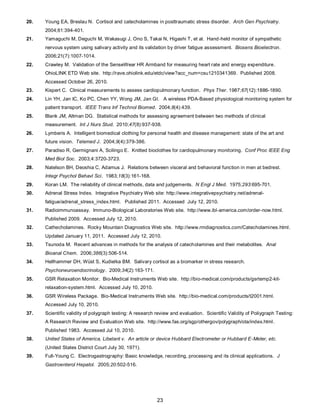 23
20. Young EA, Breslau N. Cortisol and catecholamines in posttraumatic stress disorder. Arch Gen Psychiatry.
2004;61:394-401.
21. Yamaguchi M, Deguchi M, Wakasugi J, Ono S, Takai N, Higashi T, et al. Hand-held monitor of sympathetic
nervous system using salivary activity and its validation by driver fatigue assessment. Biosens Bioelectron.
2006;21(7):1007-1014.
22. Crawley M. Validation of the SenseWear HR Armband for measuring heart rate and energy expenditure.
OhioLINK ETD Web site. http://rave.ohiolink.edu/etdc/view?acc_num=csu1210341369. Published 2008.
Accessed October 26, 2010.
23. Kispert C. Clinical measurements to assess cardiopulmonary function. Phys Ther. 1987;67(12):1886-1890.
24. Lin YH, Jan IC, Ko PC, Chen YY, Wong JM, Jan GI. A wireless PDA-Based physiological monitoring system for
patient transport. IEEE Trans Inf Technol Biomed. 2004;8(4):439.
25. Blank JM, Altman DG. Statistical methods for assessing agreement between two methods of clinical
measurement. Int J Nurs Stud. 2010;47(8):937-938.
26. Lymberis A. Intelligent biomedical clothing for personal health and disease management: state of the art and
future vision. Telemed J. 2004;9(4):379-386.
27. Paradiso R, Germignani A, Scilingo E. Knitted bioclothes for cardiopulmonary monitoring. Conf Proc IEEE Eng
Med Biol Soc. 2003;4:3720-3723.
28. Natelson BH, Deoshia C, Adamus J. Relations between visceral and behavioral function in men at bedrest.
Integr Psychol Behavl Sci. 1983;18(3):161-168.
29. Koran LM. The reliability of clinical methods, data and judgements. N Engl J Med. 1975;293:695-701.
30. Adrenal Stress Index. Integrative Psychiatry Web site: http://www.integrativepsychiatry.net/adrenal-
fatigue/adrenal_stress_index.html. Published 2011. Accessed July 12, 2010.
31. Radioimmunoassay. Immuno-Biological Laboratories Web site. http://www.ibl-america.com/order-now.html.
Published 2009. Accessed July 12, 2010.
32. Cathecholamines. Rocky Mountain Diagnostics Web site. http://www.rmdiagnostics.com/Catecholamines.html.
Updated January 11, 2011. Accessed July 12, 2010.
33. Tsunoda M. Recent advances in methods for the analysis of catecholamines and their metabolites. Anal
Bioanal Chem. 2006;386(3):506-514.
34. Hellhammer DH, Wüst S, Kudielka BM. Salivary cortisol as a biomarker in stress research.
Psychoneuroendocrinology. 2009;34(2):163-171.
35. GSR Relaxation Monitor. Bio-Medical Instruments Web site. http://bio-medical.com/products/gsrtemp2-kit-
relaxation-system.html. Accessed July 10, 2010.
36. GSR Wireless Package. Bio-Medical Instruments Web site. http://bio-medical.com/products/t2001.html.
Accessed July 10, 2010.
37. Scientific validity of polygraph testing: A research review and evaluation. Scientific Validity of Poliygraph Testing:
A Research Review and Evaluation Web site. http://www.fas.org/sgp/othergov/polygraph/ota/index.html.
Published 1983. Accessed Jul 10, 2010.
38. United States of America, Libelant v. An article or device Hubbard Electrometer or Hubbard E-Meter, etc.
(United States District Court July 30, 1971).
39. Full-Young C. Electrogastrography: Basic knowledge, recording, processing and its clinical applications. J
Gastroenterol Hepatol. 2005;20:502-516.
 