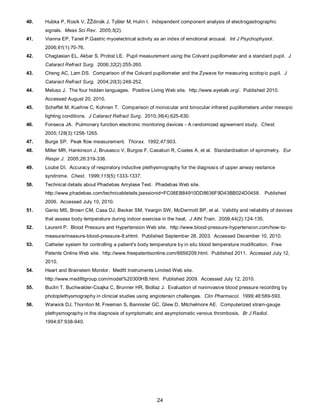24
40. Hubka P, Rosík V, ŽŽdinák J, Tyšler M, Hulín I. Independent component analysis of electrogastrographic
signals. Meas Sci Rev. 2005;5(2).
41. Vianna EP, Tanel P.Gastric myoelectrical activity as an index of emotional arousal. Int J Psychophysiol.
2006;61(1):70-76.
42. Chaglasian EL, Akbar S, Probst LE. Pupil measurement using the Colvard pupillometer and a standard pupil. J
Cataract Refract Surg. 2006;32(2):255-260.
43. Cheng AC, Lam DS. Comparison of the Colvard pupillometer and the Zywave for measuring scotopic pupil. J
Cataract Refract Surg. 2004;20(3):248-252.
44. Meluso J. The four hidden languages. Positive Living Web site. http://www.eyetalk.org/. Published 2010.
Accessed August 20, 2010.
45. Scheffel M, Kuehne C, Kohnen T. Comparison of monocular and binocular infrared pupillometers under mesopic
lighting conditions. J Cataract Refract Surg. 2010;36(4):625-630.
46. Fonseca JA. Pulmonary function electronic monitoring devices - A randomized agreement study. Chest.
2005;128(3):1258-1265.
47. Burge SP. Peak flow measurement. Thorax. 1992;47:903.
48. Miller MR, Hankinson J, Brusasco V, Burgos F, Casaburi R, Coates A, et al. Standardisation of spirometry. Eur
Respir J. 2005;26:319-338.
49. Loube DI. Accuracy of respiratory inductive plethysmography for the diagnosis of upper airway resitance
syndrome. Chest. 1999;115(5):1333-1337.
50. Technical details about Phadebas Amylase Test. Phadebas Web site.
http://www.phadebas.com/technicaldetails;jsessionid=FC08EB84910DD8636F9D43BB024D0458. Published
2006. Accessed July 10, 2010.
51. Ganio MS, Brown CM, Casa DJ, Becker SM, Yeargin SW, McDermott BP, et al. Validity and reliability of devices
that assess body temperature during indoor exercise in the heat. J Athl Train. 2009;44(2):124-135.
52. Laurent P. Blood Pressure and Hypertension Web site. http://www.blood-pressure-hypertension.com/how-to-
measure/measure-blood-pressure-8.shtml. Published September 28, 2003. Accessed December 10, 2010.
53. Catheter system for controlling a patient's body temperature by in situ blood temperature modification. Free
Patents Online Web site. http://www.freepatentsonline.com/6656209.html. Published 2011. Accessed July 12,
2010.
54. Heart and Brainstem Monitor. Medfit Instruments Limited Web site.
http://www.medifitgroup.com/model%20300HB.html. Published 2009. Accessed July 12, 2010.
55. Buclin T, Buchwalder-Csajka C, Brunner HR, Biollaz J. Evaluation of noninvasive blood pressure recording by
photoplethysmography in clinicial studies using angiotensin challenges. Clin Pharmacol. 1999;48:589-593.
56. Warwick DJ, Thornton M, Freeman S, Bannister GC, Glew D, Mitchelmore AE. Computerized strain-gauge
plethysmography in the diagnosis of symptomatic and asymptomatic venous thrombosis. Br J Radiol.
1994;67:938-940.
 
