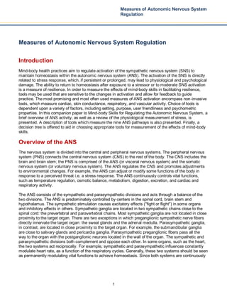 1
Measures of Autonomic Nervous System
Regulation
Measures of Autonomic Nervous System Regulation
Introduction
Mind-body health practices aim to regulate activation of the sympathetic nervous system (SNS) to
maintain homeostasis within the autonomic nervous system (ANS). The activation of the SNS is directly
related to stress response, which, if persistent or prolonged, may lead to physiological and psychological
damage. The ability to return to homeostasis after exposure to a stressor or to moderate SNS activation
is a measure of resilience. In order to measure the effects of mind-body skills in facilitating resilience,
tools may be used that are sensitive to the changes in activation and allow for feedback to guide
practice. The most promising and most often used measures of ANS activation encompass non-invasive
tools, which measure cardiac, skin conductance, respiratory, and vascular activity. Choice of tools is
dependent upon a variety of factors, including setting, purpose, user friendliness and psychometric
properties. In this companion paper to Mind-body Skills for Regulating the Autonomic Nervous System, a
brief overview of ANS activity, as well as a review of the physiological measurement of stress, is
presented. A description of tools which measure the nine ANS pathways is also presented. Finally, a
decision tree is offered to aid in choosing appropriate tools for measurement of the effects of mind-body
skills.
Overview of the ANS
The nervous system is divided into the central and peripheral nervous systems. The peripheral nervous
system (PNS) connects the central nervous system (CNS) to the rest of the body. The CNS includes the
brain and brain stem; the PNS is comprised of the ANS (or visceral nervous system) and the somatic
nervous system (or voluntary nervous system). The ANS regulates the CNS and promotes adjustments
to environmental changes. For example, the ANS can adjust or modify some functions of the body in
response to a perceived threat i.e. a stress response. The ANS continuously controls vital functions,
such as temperature regulation, osmotic balance, metabolism, digestion, excretion, and cardiac and
respiratory activity.
The ANS consists of the sympathetic and parasympathetic divisions and acts through a balance of the
two divisions. The ANS is predominately controlled by centers in the spinal cord, brain stem and
hypothalamus. The sympathetic stimulation causes excitatory effects ("fight or flight") in some organs
and inhibitory effects in others. Sympathetic ganglia are located in two sympathetic chains close to the
spinal cord: the prevertebral and paravertebral chains. Most sympathetic ganglia are not located in close
proximity to the target organ. There are two exceptions in which preganglionic sympathetic nerve fibers
directly innervate the target organ: the sweat glands and the adrenal medulla. Parasympathetic ganglia,
in contrast, are located in close proximity to the target organ. For example, the submandibular ganglia
are close to salivary glands and pericardia ganglia. Parasympathetic preganglionic fibers pass all the
way to the organ with the postganglionic neurons located in the wall of the organ. The sympathetic and
parasympathetic divisions both complement and oppose each other. In some organs, such as the heart,
the two systems act reciprocally. For example, sympathetic and parasympathetic influences constantly
modulate heart rate, as a function of the respiratory cycles. Generally, these two systems should be seen
as permanently modulating vital functions to achieve homeostasis. Since both systems are continuously
 