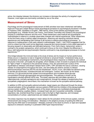 2
Measures of Autonomic Nervous System
Regulation
active, the interplay between the divisions can increase or decrease the activity of a targeted organ.
However, most organs are dominantly controlled by one or the other.
Measurement of Stress
Psychology and the physiological measurement of ANS activities have been intertwined well before
Sigmund Freud and Joseph Breuer traced physiological symptoms to psychological processes in Studies
on Hysteria (1955, translation to English, 1980 reprint). Some of the earliest psychologists were
physiologists (e.g., Wilhelm Wundt, Ivan Pavlov, and Edward Thorndike) who looked to the physiological
process to understand behavior and the mind. These researchers used medical and physiological
methodologies to attempt to correlate observable changes with internal experiences. Other researchers
at the time were using a method called introspection, observing and reporting individual internal
experiences and extrapolating their findings to all humans to explore psychological processes.1
In
response to inadequacies in both early research methodologies, Clark L. Hull (1933) suggested that the
mind is a black box that could not be objectively measured and recommended a more useful approach in
focusing research on observable and definable behaviors. From Hull’s theory, behaviorism arose in
contrast to the analytic perspective, which continued to focus on the mind. Despite the differences in
focus, both behavioral and psychoanalytic theorists continued to map physiological processes to human
experiences.2,3,4
One bridge between the mind and body is the study of stress and its impact on human performance.
Stress occurs in response to real or imagined emotional or physical threats.5
Understood today as an
orchestration of physiological mechanisms, the physiological stress response is initiated by sub-cortical
structures in the brain, principally the amygdala, which initiates a chain of events to prepare the individual
for “fight or flight” in response to the perceived stressor. First, the paraventricular nucleus of the
hypothalamus releases corticotropin-release factor (CRF). CRF activates the loecus coeruleus, causing
release of norepinephrine throughout the brain, and stimulates the anterior pituitary to release
adrenocorticotropic hormone (ACTH) into the bloodstream. ACTH, in turn, stimulates the adrenal cortex
to secrete glucocorticoids, mineralocorticoids and androgens. Cortisol, also known as the stress
hormone, is a glucocorticoid that causes immunosuppression and increases blood glucose
concentrations through glycogenolysis and gluconeogenesis. This pathway is known as the
hypothalamic-pituitary-adrenal (HPA) axis. The stress response also stimulates secretion of
catecholamines, primarily epinephrine and norepinephrine, through the release of acetylcholine from
sympathetic preganglionic nerve fibers; this mechanism is known as the sympatho-adrenal pathway.
In addition to HPA and sympatho-adrenal activation, target organs are influenced through the stress-
induced activation of the sympathetic nervous systems (SNS) and the inhibition of the parasympathetic
nervous system (pSNS). The repercussions of the stress response are manifested physiologically
through the following: pupillary dilation, increased heart rate and myocardial contractility, increased
respiratory rate, diverted blood flow to organs vital to the fight or flight response, and increased
concentrations of cortisol, catecholamines and related metabolites.6
The stress response may be adaptive in that it allows for the activation of the immune system, memory
enhancement and energy immobilization.7
Allostasis is the adaptive process of quieting the SNS and
returning the ANS back to homeostasis.8
Allostatic overload is the result of chronic or rapid and repeated
exposure to stressors resulting in a persistent SNS hyper-responsiveness.9
 