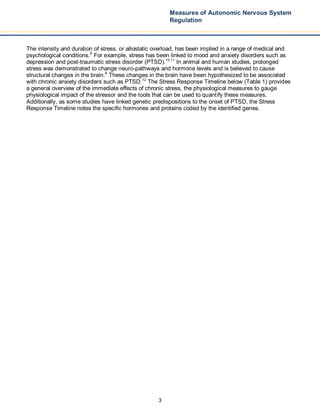 3
Measures of Autonomic Nervous System
Regulation
The intensity and duration of stress, or allostatic overload, has been implied in a range of medical and
psychological conditions.8
For example, stress has been linked to mood and anxiety disorders such as
depression and post-traumatic stress disorder (PTSD).10,11
In animal and human studies, prolonged
stress was demonstrated to change neuro-pathways and hormone levels and is believed to cause
structural changes in the brain.6
These changes in the brain have been hypothesized to be associated
with chronic anxiety disorders such as PTSD.12
The Stress Response Timeline below (Table 1) provides
a general overview of the immediate effects of chronic stress, the physiological measures to gauge
physiological impact of the stressor and the tools that can be used to quantify these measures.
Additionally, as some studies have linked genetic predispositions to the onset of PTSD, the Stress
Response Timeline notes the specific hormones and proteins coded by the identified genes.
 