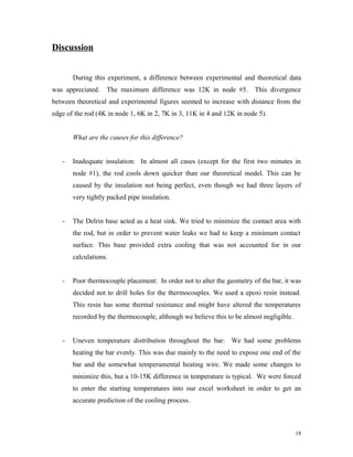 Discussion
During this experiment, a difference between experimental and theoretical data
was appreciated. The maximum difference was 12K in node #5. This divergence
between theoretical and experimental figures seemed to increase with distance from the
edge of the rod (4K in node 1, 6K in 2, 7K in 3, 11K in 4 and 12K in node 5).
What are the causes for this difference?
- Inadequate insulation: In almost all cases (except for the first two minutes in
node #1), the rod cools down quicker than our theoretical model. This can be
caused by the insulation not being perfect, even though we had three layers of
very tightly packed pipe insulation.
- The Delrin base acted as a heat sink. We tried to minimize the contact area with
the rod, but in order to prevent water leaks we had to keep a minimum contact
surface. This base provided extra cooling that was not accounted for in our
calculations.
- Poor thermocouple placement: In order not to alter the geometry of the bar, it was
decided not to drill holes for the thermocouples. We used a epoxi resin instead.
This resin has some thermal resistance and might have altered the temperatures
recorded by the thermocouple, although we believe this to be almost negligible.
- Uneven temperature distribution throughout the bar: We had some problems
heating the bar evenly. This was due mainly to the need to expose one end of the
bar and the somewhat temperamental heating wire. We made some changes to
minimize this, but a 10-15K difference in temperature is typical. We were forced
to enter the starting temperatures into our excel worksheet in order to get an
accurate prediction of the cooling process.
18
 