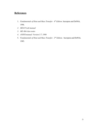 References
1. Fundamentals of Heat and Mass Transfer: 4th
Edition. Incropera and DeWitt,
1996.
2. ME415 Lab manual
3. ME 404 class notes
4. ANSYS manual. Version 5.7, 1998
5. Fundamentals of Heat and Mass Transfer: 2nd
Edition. Incropera and DeWitt,
1985.
21
 