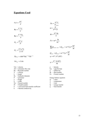 Equations Used
A
AV
Vel
.
=
ν
LV *
Re =
ν
hDV *
Re =
P
A
Dh
*4
=
ba
ba
Dh
+
=
**2
3/12/1
_
Pr*Re*664.=extNu
66.3
_
int =Nu
fluidK
Lh
Nu
*_
=
Cp
K
*ρ
α =
k
xh
Bi
∆
=
*
2
*
x
t
Fo
∆
∆
=α
∑ ∆
∆
=+
t
T
CpmQQ genconvcond **/
t
T
CpmQQ condconv
∆
∆
=+ **
x
TAk
q
TAhq
∆
∆
=
∆=
)(*
)(**
Vel. = velocity
AV = volumetric flow rate
Re = Reynolds number
V = velocity
L = length
Dh = hydraulic diameter
P = perimeter
a = height
b = width
Nu = Nusselt number
Pr = Prandtl number
h = convection heat transfer coefficient
k = thermal conductivity
ρ = density
Cp = specific heat
α = diffusivity
Bi = Biot number
Fo = Fourier number
Energy balance equation:
m = mass
T = temperature
T = time
Q = energy transfer
q = heat transfer
23
 