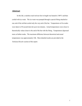 Abstract
In this lab, a stainless steel rod one foot in length was heated to 100°C and then
cooled with ice water. The ice water was pumped through a special fitting attached at
one end of the rod that cooled only the very end of the bar. Temperatures at five nodes
were taken in 30-second intervals up to ten minutes. Actual temperatures were closer to
theoretically values closer to the end of the bar with the fitting. Temperatures digressed
more at further nodes. The maximum difference between theoretical and actual
temperatures was approximately 12K. More detailed results are provided in the
Tabulated Results section of this report.
3
 