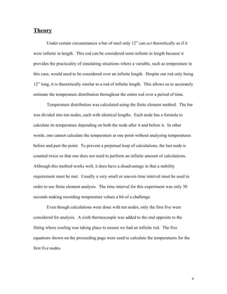 Theory
Under certain circumstances a bar of steel only 12” can act theoretically as if it
were infinite in length. This rod can be considered semi-infinite in length because it
provides the practicality of simulating situations where a variable, such as temperature in
this case, would need to be considered over an infinite length. Despite our rod only being
12” long, it is theoretically similar to a rod of infinite length. This allows us to accurately
estimate the temperature distribution throughout the entire rod over a period of time.
Temperature distribution was calculated using the finite element method. The bar
was divided into ten nodes, each with identical lengths. Each node has a formula to
calculate its temperature depending on both the node after it and before it. In other
words, one cannot calculate the temperature at one point without analyzing temperatures
before and past the point. To prevent a perpetual loop of calculations, the last node is
counted twice so that one does not need to perform an infinite amount of calculations.
Although this method works well, it does have a disadvantage in that a stability
requirement must be met. Usually a very small or uneven time interval must be used in
order to use finite element analysis. The time interval for this experiment was only 30
seconds making recording temperature values a bit of a challenge.
Even though calculations were done with ten nodes, only the first five were
considered for analysis. A sixth thermocouple was added to the end opposite to the
fitting where cooling was taking place to ensure we had an infinite rod. The five
equations shown on the proceeding page were used to calculate the temperatures for the
first five nodes.
4
 