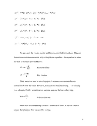 Fo represents the Fourier number and Bi represents the Biot numbers. They are
both dimensionless numbers that help to simplify the equations. The equations to solve
for both of them are provided below:
2
*
x
t
Fo
∆
∆
=α Fourier Number
k
xh
Bi
∆
=
*
Biot Number
Since water was used as a cooling agent, it was necessary to calculate the
convection h from the water. However, this could not be done directly. The velocity
was calculated first by using the cross sectional area and the known flow rate.
A
AV
Vel
.
=
Velocity of water
From there a corresponding Reynold’s number was found. Care was taken to
ensure that a laminar flow was used for cooling.
5
)21(*)(*
)21(*)*2(*
)21(*)(*
)21(*)(*
)21(*)(*
11
1
54
1
5
453
1
4
342
1
3
231
1
2
FoTTTFoT
FoTTFoT
FoTTTFoT
FoTTTFoT
FoTTTFoT
pppp
ppp
pppp
pppp
pppp
−++=
−+=
−++=
−++=
−++=
∞+∞−∞
+
∞
+
+
+
+
p
water
pp
TFoTBiFoFoFoBiTT 21
1
1 ***)*1(* ++−−=+
 