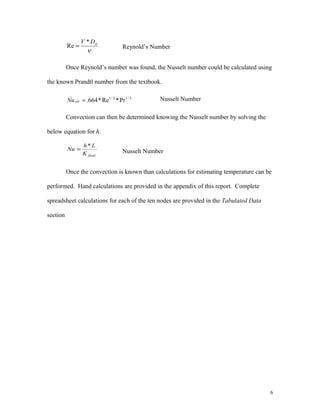 ν
hDV *
Re = Reynold’s Number
Once Reynold’s number was found, the Nusselt number could be calculated using
the known Prandtl number from the textbook.
3/12/1
_
Pr*Re*664.=extNu Nusselt Number
Convection can then be determined knowing the Nusselt number by solving the
below equation for h.
fluidK
Lh
Nu
*_
= Nusselt Number
Once the convection is known than calculations for estimating temperature can be
performed. Hand calculations are provided in the appendix of this report. Complete
spreadsheet calculations for each of the ten nodes are provided in the Tabulated Data
section
6
 
