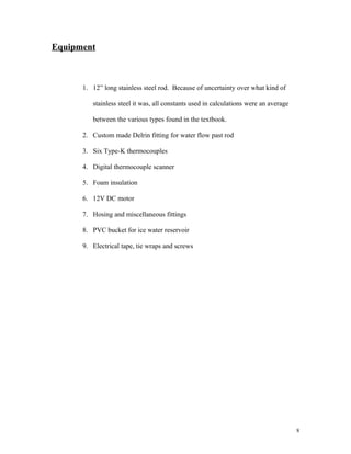 Equipment
1. 12” long stainless steel rod. Because of uncertainty over what kind of
stainless steel it was, all constants used in calculations were an average
between the various types found in the textbook.
2. Custom made Delrin fitting for water flow past rod
3. Six Type-K thermocouples
4. Digital thermocouple scanner
5. Foam insulation
6. 12V DC motor
7. Hosing and miscellaneous fittings
8. PVC bucket for ice water reservoir
9. Electrical tape, tie wraps and screws
8
 