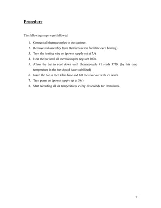 Procedure
The following steps were followed:
1. Connect all thermocouples to the scanner.
2. Remove rod assembly from Delrin base (to facilitate even heating)
3. Turn the heating wire on (power supply set at 75)
4. Heat the bar until all thermocouples register 400K
5. Allow the bar to cool down until thermocouple #1 reads 373K (by this time
temperature in the bar should have stabilized)
6. Insert the bar in the Delrin base and fill the reservoir with ice water.
7. Turn pump on (power supply set at 5V)
8. Start recording all six temperatures every 30 seconds for 10 minutes.
9
 