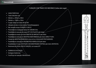 FURAÇÃO COM TRADO OCO MECÂNICO (hollow stem auger)
 CARACTERÍSTICAS
 Trados helicoidais ocos
 Diâmetro EXT 200mm INT 86mm
 Diâmetro EXT 150mm INT 53mm
 Furação rotativa com hastes AW OU NW
 Utilização em solos e rochas brandas Friáveis/Desagregáveis
 Não necessita de água (FURAÇÃO “A SECO”)
 Profundidade de investigação habitual 30m (MÁXIMO 50m)
 Possibilidade de execução de ensaios SPT E DE PALHETA pelo interior
 Possibilidade de ensaios com DILATÓMETRO DE MARCHETTI pelo interior
 Possibilidade de extracção de AMOSTRAS INDEFORMADAS pelo interior (DIRECT PUSH)
 Extração de AMOSTRAS REMEXIDAS à boca do furo (A QUALQUER PROFUNDIDADE)
 Possibilidade de colocação de PIEZÓMETROS HIDRÁULICOS pelo interior
 Possibilidade de Furação À ROTAÇÃO COM AMOSTRAGEM CONTÍNUA pelo interior (EM ROCHA)
 Rendimentos de 20/30m (DIA DE FURAÇÃO), com ensaios SPT
 DOMÍNIOS DE APLICAÇÃO
 Sondagens Geotécnicas
 Furos/Poços de inspecção e Monitoramento
 