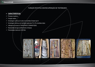 FURAÇÃO ROTATIVA COM RECUPERAÇÃO DE TESTEMUNHO
 CARACTERÍSTICAS
 Processo mecânico
 Furação rotativa
 Amostragem contínua em solos com barriletes Simples tipo B
 Amostragem continua com barriletes duplos tipo T2 e T6 e barriletes triplos
 Utilização de coroas de TUNGSTÉNIO E DIAMANTADAS
 Necessidade de água (arrefecimento e limpeza)
 Profundidade máxima de 100/150m
 